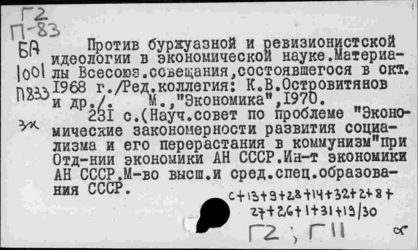 ﻿га Против буржуазной и ревизионистской D идеологии в экономической науке.Материа-|оО1 лы Всесоюэ.совещания,состоявшегося в окт. поал1968 г./Ред.коллегия: К.В.Островитянов '	др./.	М.,"Экономика",1970.
231 с.(Науч.совет по проблеме "Эконо-мические закономерности развития социализма и его перерастания в коммунизм"при Отд-нии экономики АН СССР.Ин-т экономики АН СССР.М-во высш.и сред.спец.образования СССР.
гг \ г и